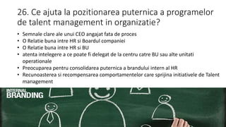 26. Ce ajuta la pozitionarea puternica a programelor
de talent management in organizatie?
• Semnale clare ale unui CEO angajat fata de proces
• O Relatie buna intre HR si Boardul companiei
• O Relatie buna intre HR si BU
• atenta intelegere a ce poate fi delegat de la centru catre BU sau alte unitati
operationale
• Preocuparea pentru consolidarea puternica a brandului intern al HR
• Recunoasterea si recompensarea comportamentelor care sprijina initiativele de Talent
management
 