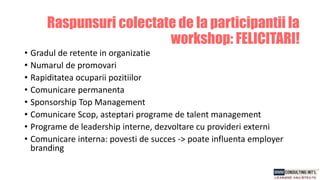 • Gradul de retente in organizatie
• Numarul de promovari
• Rapiditatea ocuparii pozitiilor
• Comunicare permanenta
• Sponsorship Top Management
• Comunicare Scop, asteptari programe de talent management
• Programe de leadership interne, dezvoltare cu provideri externi
• Comunicare interna: povesti de succes -> poate influenta employer
branding
Raspunsuri colectate de la participantii la
workshop: FELICITARI!
 