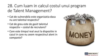 28. Cum luam in calcul costul unui program
de Talent Management?
• Cat de vulnerabila este organizatia daca
nu are talentul respectiv?
• Cat de greu este de gasit talentul
respectiv – costul de recrutare?
• Care este timpul real avut la dispozitie in
cazul in care nu avem respectivul alent in
companie?
 