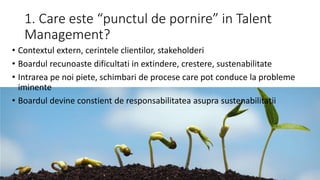 1. Care este “punctul de pornire” in Talent
Management?
• Contextul extern, cerintele clientilor, stakeholderi
• Boardul recunoaste dificultati in extindere, crestere, sustenabilitate
• Intrarea pe noi piete, schimbari de procese care pot conduce la probleme
iminente
• Boardul devine constient de responsabilitatea asupra sustenabilitatii
 
