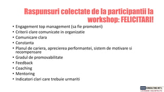 • Engagement top management (sa fie promoteri)
• Criterii clare comunicate in organizatie
• Comunicare clara
• Constanta
• Planul de cariera, aprecierea performantei, sistem de motivare si
recompensare
• Gradul de promovabilitate
• Feedback
• Coaching
• Mentoring
• Indicatori clari care trebuie urmariti
Raspunsuri colectate de la participantii la
workshop: FELICITARI!
 