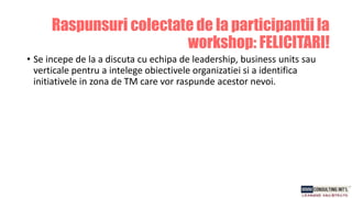 • Se incepe de la a discuta cu echipa de leadership, business units sau
verticale pentru a intelege obiectivele organizatiei si a identifica
initiativele in zona de TM care vor raspunde acestor nevoi.
Raspunsuri colectate de la participantii la
workshop: FELICITARI!
 