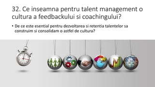32. Ce inseamna pentru talent management o
cultura a feedbackului si coachingului?
• De ce este esential pentru dezvoltarea si retentia talentelor sa
construim si consolidam o astfel de cultura?
 