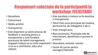 • Dezvoltare
• Comunicare
• Mediu prielnic
• Transparenta
• Este important sa existe procese de
feedback si coaching pentru o
transparenta si sunt fundatia
procesului de talent management.
Angajatii trebuie sa se simta importanti
si ca au o contributie, aduc plus
valoare.
• Este esentiala si trebuie sa fie deschisa
si transparenta
• Totul! Este sursa principala de invatare,
permanenta, de imbogatire zi de zi.
• Vital. Energie pura
• Baza procesului. Principala cale de
internalizare, identificare si punere in
practica.
• Dezvoltare, evolutie, mentor
• Factor de succes pentru
manageri/Talentele
Raspunsuri colectate de la participantii la
workshop: FELICITARI!
 