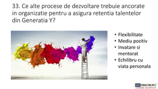 33. Ce alte procese de dezvoltare trebuie ancorate
in organizatie pentru a asigura retentia talentelor
din Generatia Y?
• Flexibilitate
• Mediu pozitiv
• Invatare si
mentorat
• Echilibru cu
viata personala
 