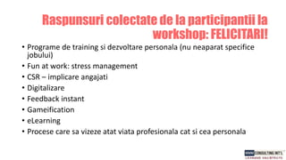 • Programe de training si dezvoltare personala (nu neaparat specifice
jobului)
• Fun at work: stress management
• CSR – implicare angajati
• Digitalizare
• Feedback instant
• Gameification
• eLearning
• Procese care sa vizeze atat viata profesionala cat si cea personala
Raspunsuri colectate de la participantii la
workshop: FELICITARI!
 
