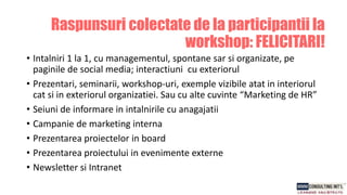 • Intalniri 1 la 1, cu managementul, spontane sar si organizate, pe
paginile de social media; interactiuni cu exteriorul
• Prezentari, seminarii, workshop-uri, exemple vizibile atat in interiorul
cat si in exteriorul organizatiei. Sau cu alte cuvinte “Marketing de HR”
• Seiuni de informare in intalnirile cu anagajatii
• Campanie de marketing interna
• Prezentarea proiectelor in board
• Prezentarea proiectului in evenimente externe
• Newsletter si Intranet
Raspunsuri colectate de la participantii la
workshop: FELICITARI!
 