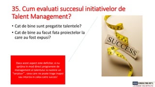 35. Cum evaluati succesul initiativelor de
Talent Management?
• Cat de bine sunt pregatite talentele?
• Cat de bine au facut fata proiectelor la
care au fost expusi?
Daca acest aspect este deficitar, si nu
sprijina in mod direct programele de
management al talentului ia nastere un
“serpisor” , ceva care ne poate trage inapoi
sau intarzia in calea catre succes!
 