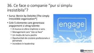 36. Ce face o companie “pur si simplu
irezistibila”?
• Sursa: Bersin by Deloitte (The simply
irresistible organization®)
• Cele 5 elemente care genereaza
angajement si atrag talente:
• O munca ce ofera implinire si sens
• Management care “stie ce face”
• Un mediu de lucru pozitiv
• Oportunitati de crestere profesionala si
personala
• Incredere in leadership
 