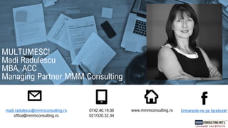 madi.radulescu@mmmconsulting.ro
office@mmmconsulting.ro
0742.40.19.00
021/320.32.34
www.mmmconsulting.ro
MULTUMESC!
Madi Radulescu
MBA, ACC
Managing Partner MMM Consulting
Urmareste-ne pe facebook!
 