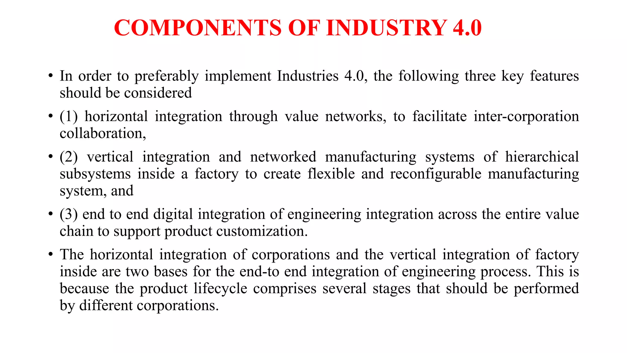 COMPONENTS OF INDUSTRY 4.0
• In order to preferably implement Industries 4.0, the following three key features
should be considered
• (1) horizontal integration through value networks, to facilitate inter-corporation
collaboration,
• (2) vertical integration and networked manufacturing systems of hierarchical
subsystems inside a factory to create flexible and reconfigurable manufacturing
system, and
• (3) end to end digital integration of engineering integration across the entire value
chain to support product customization.
• The horizontal integration of corporations and the vertical integration of factory
inside are two bases for the end-to end integration of engineering process. This is
because the product lifecycle comprises several stages that should be performed
by different corporations.
 