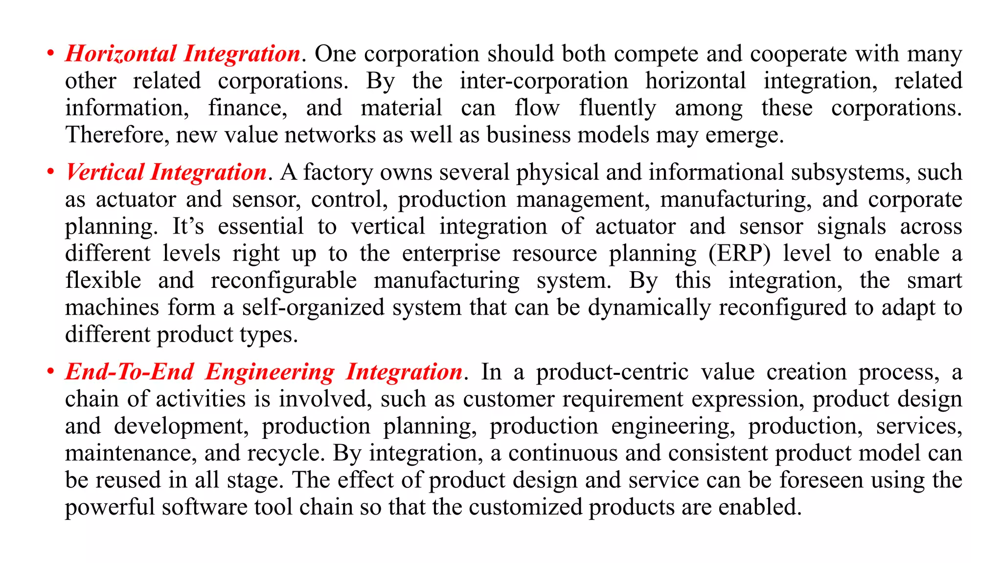 • Horizontal Integration. One corporation should both compete and cooperate with many
other related corporations. By the inter-corporation horizontal integration, related
information, finance, and material can flow fluently among these corporations.
Therefore, new value networks as well as business models may emerge.
• Vertical Integration. A factory owns several physical and informational subsystems, such
as actuator and sensor, control, production management, manufacturing, and corporate
planning. It’s essential to vertical integration of actuator and sensor signals across
different levels right up to the enterprise resource planning (ERP) level to enable a
flexible and reconfigurable manufacturing system. By this integration, the smart
machines form a self-organized system that can be dynamically reconfigured to adapt to
different product types.
• End-To-End Engineering Integration. In a product-centric value creation process, a
chain of activities is involved, such as customer requirement expression, product design
and development, production planning, production engineering, production, services,
maintenance, and recycle. By integration, a continuous and consistent product model can
be reused in all stage. The effect of product design and service can be foreseen using the
powerful software tool chain so that the customized products are enabled.
 