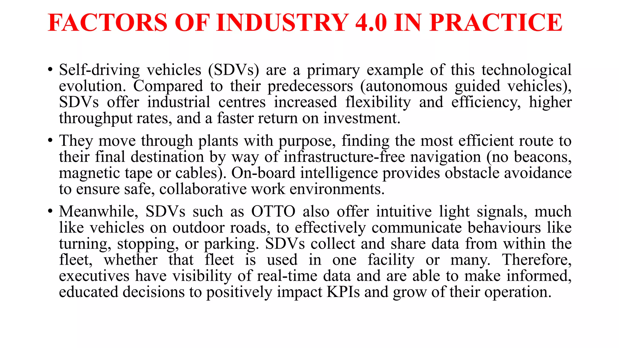 FACTORS OF INDUSTRY 4.0 IN PRACTICE
• Self-driving vehicles (SDVs) are a primary example of this technological
evolution. Compared to their predecessors (autonomous guided vehicles),
SDVs offer industrial centres increased flexibility and efficiency, higher
throughput rates, and a faster return on investment.
• They move through plants with purpose, finding the most efficient route to
their final destination by way of infrastructure-free navigation (no beacons,
magnetic tape or cables). On-board intelligence provides obstacle avoidance
to ensure safe, collaborative work environments.
• Meanwhile, SDVs such as OTTO also offer intuitive light signals, much
like vehicles on outdoor roads, to effectively communicate behaviours like
turning, stopping, or parking. SDVs collect and share data from within the
fleet, whether that fleet is used in one facility or many. Therefore,
executives have visibility of real-time data and are able to make informed,
educated decisions to positively impact KPIs and grow of their operation.
 