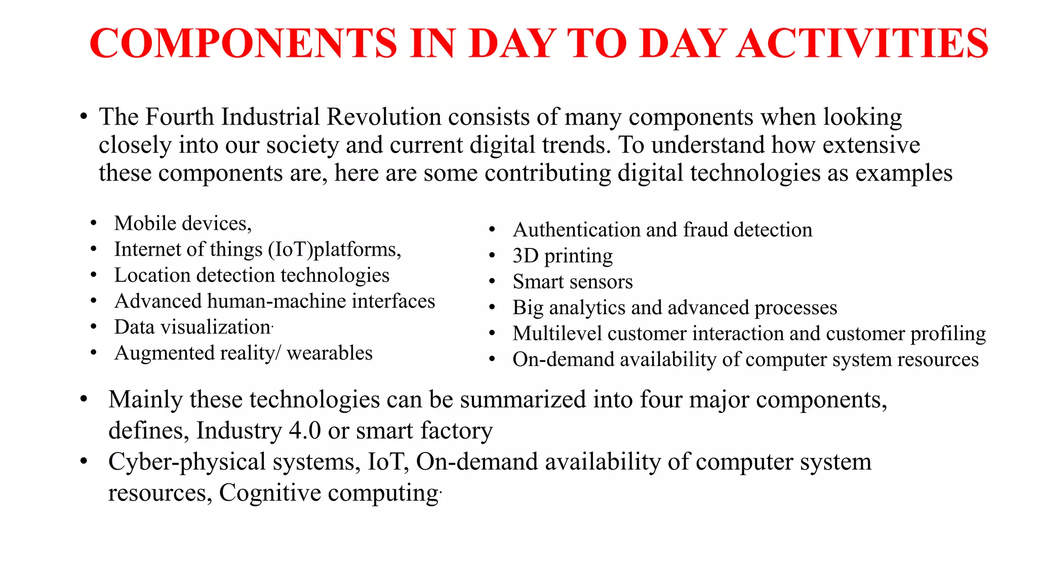 COMPONENTS IN DAY TO DAY ACTIVITIES
• The Fourth Industrial Revolution consists of many components when looking
closely into our society and current digital trends. To understand how extensive
these components are, here are some contributing digital technologies as examples
• Authentication and fraud detection
• 3D printing
• Smart sensors
• Big analytics and advanced processes
• Multilevel customer interaction and customer profiling
• On-demand availability of computer system resources
• Mobile devices,
• Internet of things (IoT)platforms,
• Location detection technologies
• Advanced human-machine interfaces
• Data visualization.
• Augmented reality/ wearables
• Mainly these technologies can be summarized into four major components,
defines, Industry 4.0 or smart factory
• Cyber-physical systems, IoT, On-demand availability of computer system
resources, Cognitive computing.
 