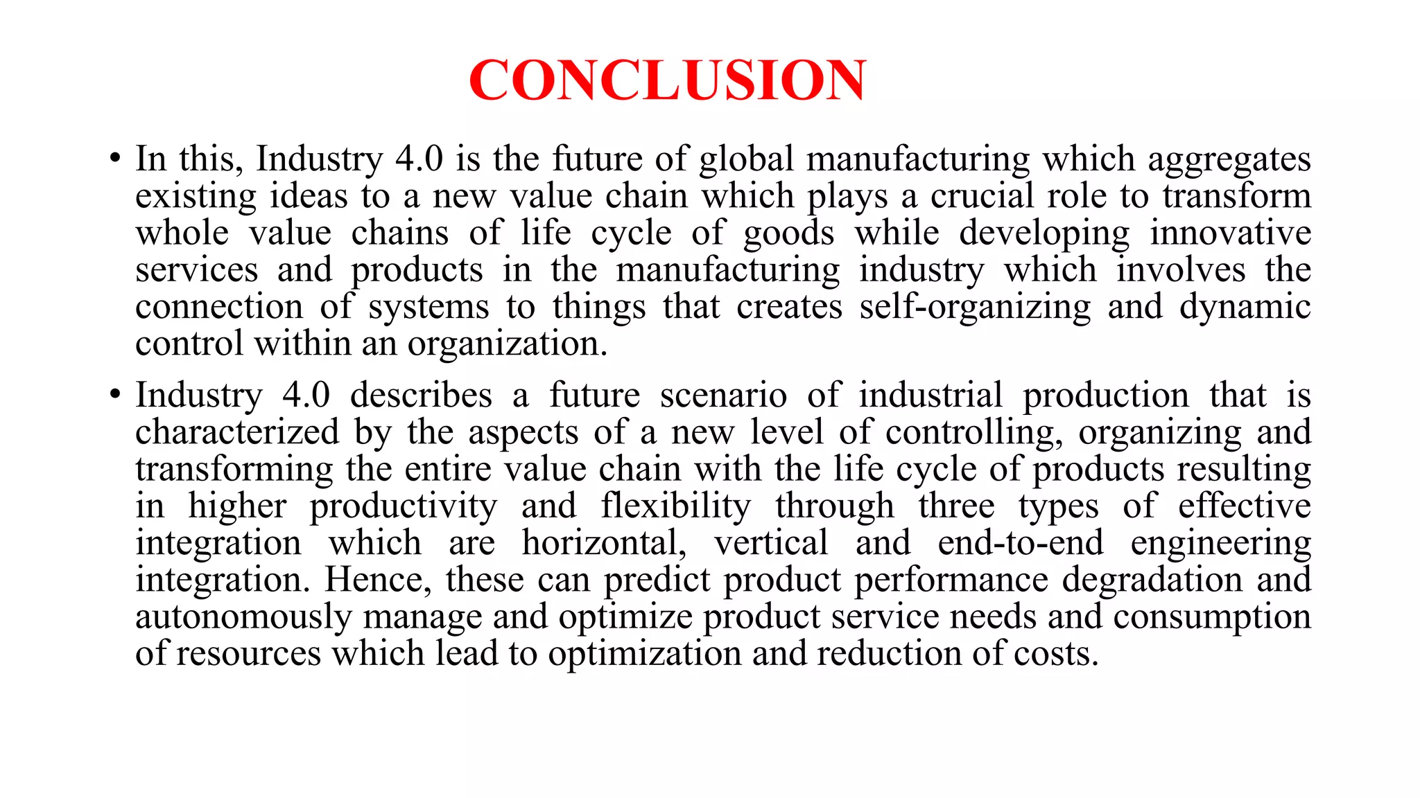CONCLUSION
• In this, Industry 4.0 is the future of global manufacturing which aggregates
existing ideas to a new value chain which plays a crucial role to transform
whole value chains of life cycle of goods while developing innovative
services and products in the manufacturing industry which involves the
connection of systems to things that creates self-organizing and dynamic
control within an organization.
• Industry 4.0 describes a future scenario of industrial production that is
characterized by the aspects of a new level of controlling, organizing and
transforming the entire value chain with the life cycle of products resulting
in higher productivity and flexibility through three types of effective
integration which are horizontal, vertical and end-to-end engineering
integration. Hence, these can predict product performance degradation and
autonomously manage and optimize product service needs and consumption
of resources which lead to optimization and reduction of costs.
 