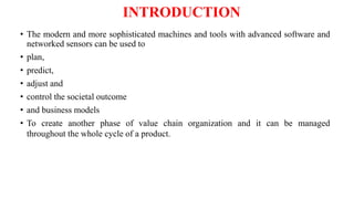 INTRODUCTION
• The modern and more sophisticated machines and tools with advanced software and
networked sensors can be used to
• plan,
• predict,
• adjust and
• control the societal outcome
• and business models
• To create another phase of value chain organization and it can be managed
throughout the whole cycle of a product.
 