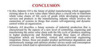 CONCLUSION
• In this, Industry 4.0 is the future of global manufacturing which aggregates
existing ideas to a new value chain which plays a crucial role to transform
whole value chains of life cycle of goods while developing innovative
services and products in the manufacturing industry which involves the
connection of systems to things that creates self-organizing and dynamic
control within an organization.
• Industry 4.0 describes a future scenario of industrial production that is
characterized by the aspects of a new level of controlling, organizing and
transforming the entire value chain with the life cycle of products resulting
in higher productivity and flexibility through three types of effective
integration which are horizontal, vertical and end-to-end engineering
integration. Hence, these can predict product performance degradation and
autonomously manage and optimize product service needs and consumption
of resources which lead to optimization and reduction of costs.
 