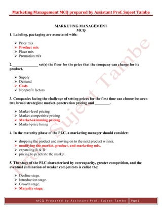 Marketing Management MCQ prepared by Assistant Prof. Sujeet Tambe
M C Q P r e p a r e d b y A s s i s t a n t P r o f . S u j e e t T a m b e Page 1
MARKETING MANAGEMENT
MCQ
1. Labeling, packaging are associated with:
 Price mix
 Product mix
 Place mix
 Promotion mix
2.______________ set(s) the floor for the price that the company can charge for its
product.
 Supply
 Demand
 Costs
 Nonprofit factors
3. Companies facing the challenge of setting prices for the first time can choose between
two broad strategies: market-penetration pricing and ________.
 Market-level pricing
 Market-competitive pricing
 Market-skimming pricing
 Market-price lining
4. In the maturity phase of the PLC, a marketing manager should consider:
 dropping the product and moving on to the next product winner.
 modifying the market, product, and marketing mix.
 expanding R & D.
 pricing to penetrate the market.
5. The stage of the PLC characterized by overcapacity, greater competition, and the
eventual elimination of weaker competitors is called the:
 Decline stage.
 Introduction stage.
 Growth stage.
 Maturity stage.
 