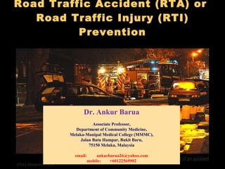 Road Traffic Accident (RTA) or  Road Traffic Injury (RTI) Prevention   Dr. Ankur Barua Associate Professor, Department of Community Medicine, Melaka-Manipal Medical College (MMMC), Jalan Batu Hampar, Bukit Baru, 75150 Melaka, Malaysia email:  [email_address] mobile:  +60122569902 