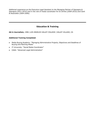 Additional experience as the Executive Legal Assistant to the Managing Partner of Sparagna &
Sparagna (2011-2014) and in the role of media coordinator for Ex-Drinks (2009-2010) and Clark
& Associates (2004-2006).
Education & Training
AA in Journalism, 1986 | LOS ANGELES VALLEY COLLEGE | VALLEY VILLAGE, CA
Additional Training Completed:
l Media Buying Academy: “Managing Administrative Projects, Objectives and Deadlines of
Buying and Planning Media”
l IT University: “Social Media Coordinator”
l CAAA: “Advanced Legal Administration”
 