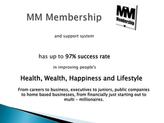       MM Membershipand support system            has up to 97% success rate                     in improving people'sHealth, Wealth, Happiness and LifestyleFrom careers to business, executives to juniors, public companies to home based businesses, from financially just starting out to  multi - millionaires.
