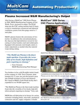 After buying a MultiCam®
3000 Series Plasma
in 2008, M&M Manufacturing Company of Fort
Worth, Texas, increased its output. The HVAC
shop runs the CNC cutting machine hard 55 hours
a week to manufacture commercial and industrial
ventilation systems from thin-gauge metal to 1
⁄4"
steel plate.
M&M’s plasma features the convenience of two
torches. In addition to the conventional plasma,
the shop uses the high-definition version for fast
cutting of critical stainless steel and welded parts.
Equipped with automatic torch height control, it
makes adjustments as needed when the material
warps during cutting.
_________________________________________
“The MultiCam Plasma is the finest
made machine. It provides the versa-
tility of two heads, high definition and
parts requiring no cleanup.”
	 — Terry Clements
	 M&M Manufacturing Plant Manager
_________________________________________
Two brothers-in-law with M middle initials found-
ed the company in 1958. Terry Clements, plant
manager for 37 years, has seen the business grow
into multiple locations in Texas and Arkansas.
He’s based at M&M’s Forth Worth facility that’s
expanded to over 90,000 square feet.
“The MultiCam Plasma is the finest made machine.
It provides the versatility of two heads, high defi-
nition and parts requiring no cleanup,” Terry said.
M&M does all fabrication in its factory for various
customers including hotels, strip malls, mechanical
contractors and A/C supply companies. It builds
M&M Plant Manager Terry Clements examines a part.
Plasma Increased M&M Manufacturing’s Output
A pendulum processing feature lets the MultiCam
Plasma cut one sheet while the operator loads another.
MultiCam®
3000 Series
CNC Plasma Applications
The MultiCam Plasma produces a clean, smooth,
dross-free cut.
Automating Productivity
 