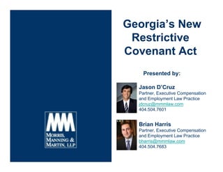 Georgia’s New
Restrictive
Covenant Act
Presented by:
Jason D’Cruz
Partner, Executive Compensation
and Employment Law Practice
jdcruz@mmmlaw.com
404.504.7601
Brian Harris
Partner, Executive Compensation
and Employment Law Practice
bharris@mmmlaw.com
404.504.7683
 