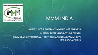MMM INDIA
MMM IS NOT A COMPANY. MMM IS NOT BUSINESS.
IN MMM THERE IS NO BOSS OR OWNER.
MMM IS AN INTERNATIONAL, FREE, SELF-ADJUSTING COMMUNITY.
IT'S A SOCIAL VIRUS.
 