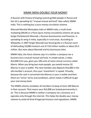 MMM INDIA-DOUBLE YOUR MONEY
A Russian with history of duping several gullible people in Russia and
the US is spreading his “mutual mutual aid fund” idea called, MMM
India. This is nothing but a pure money circulation scheme.
Mavrodi Mondial Moneybox India or MMM India, a multi-level
marketing (MLM) or a Ponzi (pure money circulation) scheme set up by
Sergei Panteleevich Mavrodi, a Russian businessman and financier, is
spreading its wing in India, especially in rural areas. According to
Wikipedia, in 2007 Sergei Mavrodi was found guilty in a Russian court
of defrauding 10,000 investors out of 110 million roubles or about $4.3
million. But more about Mavrodi and his businesses later.
MMM India, the Ponzi scheme says it is neither a company nor a
business but a mutual mutual aid fund. In simple words, it takes
Rs5,000 from you, gives you 100 units of some virtual currency called
Mavro. When you bring two more people, you would receive 20
Mavros in your e-wallet. The new member also deposits Rs5,000 in the
old member's account, thus your ‘investment’ is repaid. Virtually,
because the cash is converted into Mavros in your e-wallet and then
there are ‘minor’ terms and conditions, which makes it difficult to get
your real money back.
The MMM scheme mandates all members to keep at least 100 Mavros
in their account. That means your Rs5,000 are locked permanently in
air. This is because MMM is neither a company nor a business as it
operates only through the internet. This helps the double your money
scheme to avoid all kind of legal permissions and regulations. MMM
 