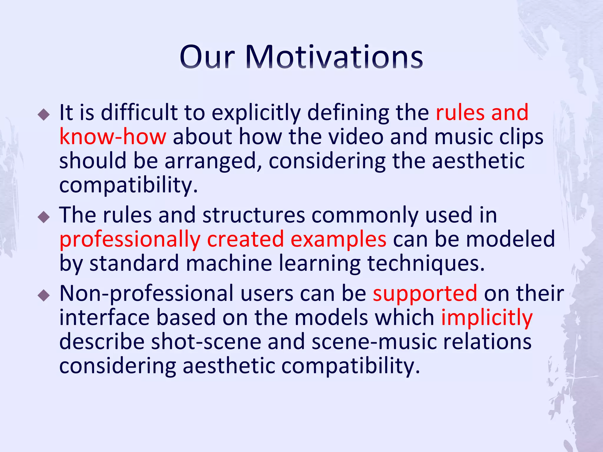  It is difficult to explicitly defining the rules and
know-how about how the video and music clips
should be arranged, considering the aesthetic
compatibility.
 The rules and structures commonly used in
professionally created examples can be modeled
by standard machine learning techniques.
 Non-professional users can be supported on their
interface based on the models which implicitly
describe shot-scene and scene-music relations
considering aesthetic compatibility.
 