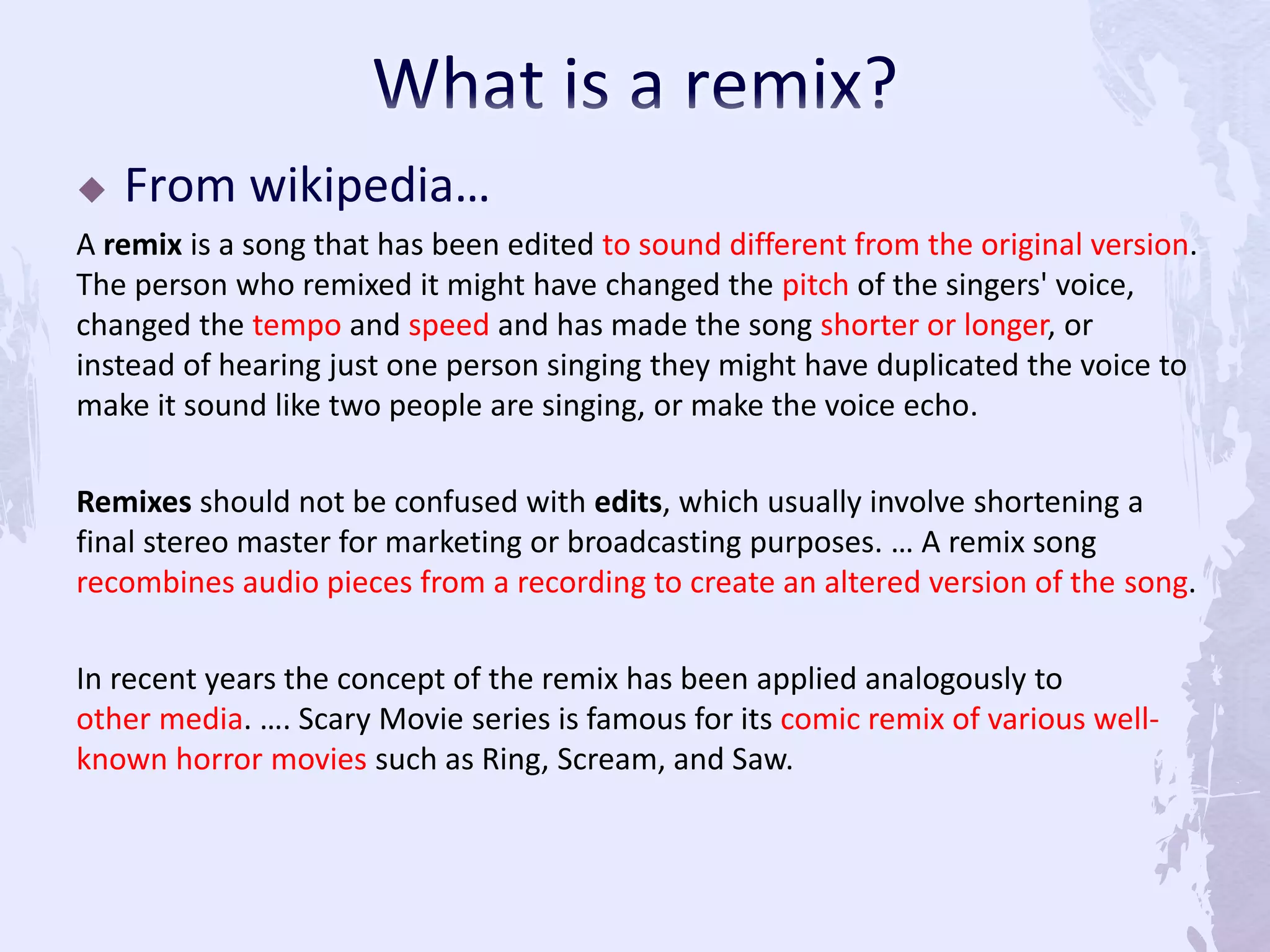  From wikipedia…
A remix is a song that has been edited to sound different from the original version.
The person who remixed it might have changed the pitch of the singers' voice,
changed the tempo and speed and has made the song shorter or longer, or
instead of hearing just one person singing they might have duplicated the voice to
make it sound like two people are singing, or make the voice echo.
Remixes should not be confused with edits, which usually involve shortening a
final stereo master for marketing or broadcasting purposes. … A remix song
recombines audio pieces from a recording to create an altered version of the song.
In recent years the concept of the remix has been applied analogously to
other media. …. Scary Movie series is famous for its comic remix of various well-
known horror movies such as Ring, Scream, and Saw.
 