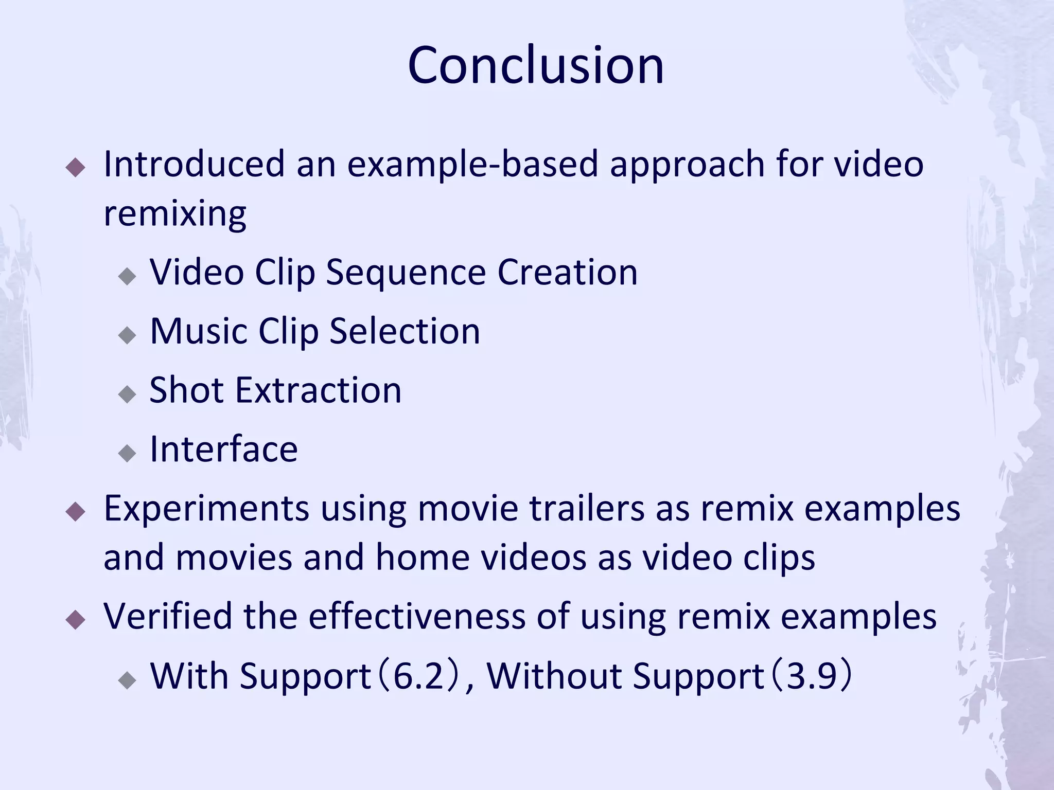  Introduced an example-based approach for video
remixing
 Video Clip Sequence Creation
 Music Clip Selection
 Shot Extraction
 Interface
 Experiments using movie trailers as remix examples
and movies and home videos as video clips
 Verified the effectiveness of using remix examples
 With Support（6.2）, Without Support（3.9）
Conclusion
 