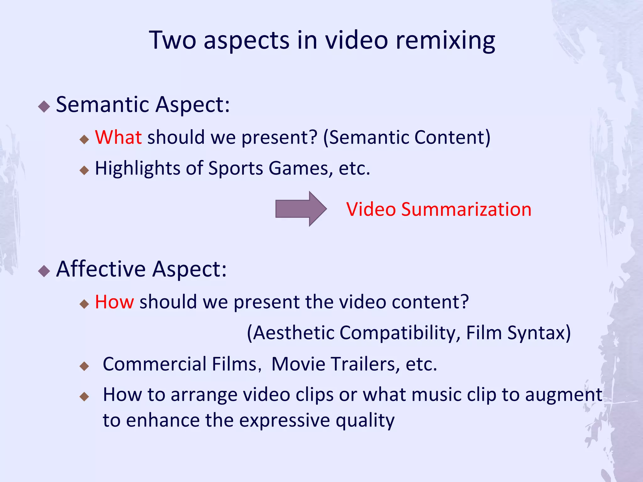  Semantic Aspect:
 What should we present? (Semantic Content)
 Highlights of Sports Games, etc.
 Affective Aspect:
 How should we present the video content?
(Aesthetic Compatibility, Film Syntax)
 Commercial Films，Movie Trailers, etc.
 How to arrange video clips or what music clip to augment
to enhance the expressive quality
Two aspects in video remixing
Video Summarization
 