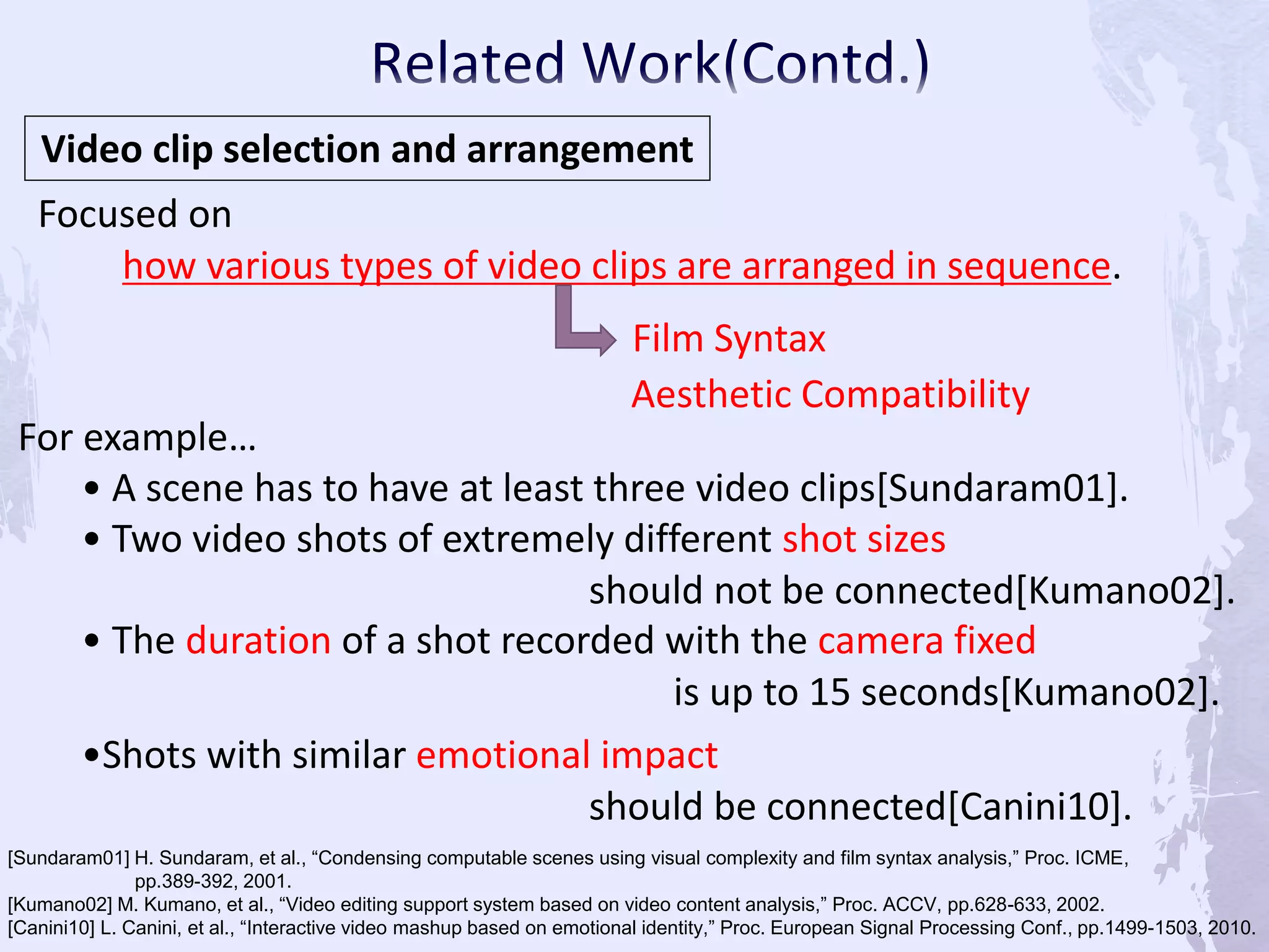 Video clip selection and arrangement
Focused on
how various types of video clips are arranged in sequence.
For example…
• A scene has to have at least three video clips[Sundaram01].
• Two video shots of extremely different shot sizes
should not be connected[Kumano02].
• The duration of a shot recorded with the camera fixed
is up to 15 seconds[Kumano02].
Film Syntax
[Sundaram01] H. Sundaram, et al., “Condensing computable scenes using visual complexity and film syntax analysis,” Proc. ICME,
pp.389-392, 2001.
[Kumano02] M. Kumano, et al., “Video editing support system based on video content analysis,” Proc. ACCV, pp.628-633, 2002.
[Canini10] L. Canini, et al., “Interactive video mashup based on emotional identity,” Proc. European Signal Processing Conf., pp.1499-1503, 2010.
Aesthetic Compatibility
•Shots with similar emotional impact
should be connected[Canini10].
 
