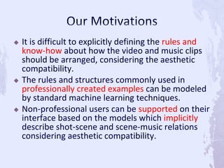  It is difficult to explicitly defining the rules and
know-how about how the video and music clips
should be arranged, considering the aesthetic
compatibility.
 The rules and structures commonly used in
professionally created examples can be modeled
by standard machine learning techniques.
 Non-professional users can be supported on their
interface based on the models which implicitly
describe shot-scene and scene-music relations
considering aesthetic compatibility.
 