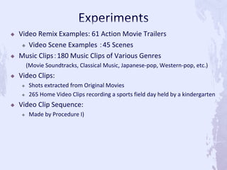  Video Remix Examples: 61 Action Movie Trailers
 Video Scene Examples ：45 Scenes
 Music Clips：180 Music Clips of Various Genres
(Movie Soundtracks, Classical Music, Japanese-pop, Western-pop, etc.)
 Video Clips:
 Shots extracted from Original Movies
 265 Home Video Clips recording a sports field day held by a kindergarten
 Video Clip Sequence:
 Made by Procedure I)
 