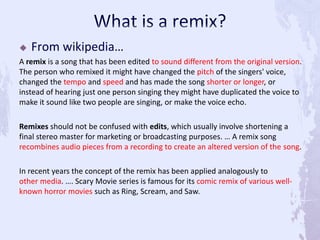  From wikipedia…
A remix is a song that has been edited to sound different from the original version.
The person who remixed it might have changed the pitch of the singers' voice,
changed the tempo and speed and has made the song shorter or longer, or
instead of hearing just one person singing they might have duplicated the voice to
make it sound like two people are singing, or make the voice echo.
Remixes should not be confused with edits, which usually involve shortening a
final stereo master for marketing or broadcasting purposes. … A remix song
recombines audio pieces from a recording to create an altered version of the song.
In recent years the concept of the remix has been applied analogously to
other media. …. Scary Movie series is famous for its comic remix of various well-
known horror movies such as Ring, Scream, and Saw.
 