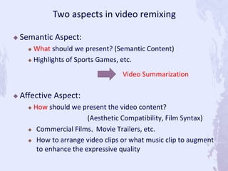  Semantic Aspect:
 What should we present? (Semantic Content)
 Highlights of Sports Games, etc.
 Affective Aspect:
 How should we present the video content?
(Aesthetic Compatibility, Film Syntax)
 Commercial Films，Movie Trailers, etc.
 How to arrange video clips or what music clip to augment
to enhance the expressive quality
Two aspects in video remixing
Video Summarization
 