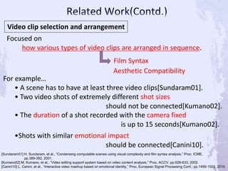 Video clip selection and arrangement
Focused on
how various types of video clips are arranged in sequence.
For example…
• A scene has to have at least three video clips[Sundaram01].
• Two video shots of extremely different shot sizes
should not be connected[Kumano02].
• The duration of a shot recorded with the camera fixed
is up to 15 seconds[Kumano02].
Film Syntax
[Sundaram01] H. Sundaram, et al., “Condensing computable scenes using visual complexity and film syntax analysis,” Proc. ICME,
pp.389-392, 2001.
[Kumano02] M. Kumano, et al., “Video editing support system based on video content analysis,” Proc. ACCV, pp.628-633, 2002.
[Canini10] L. Canini, et al., “Interactive video mashup based on emotional identity,” Proc. European Signal Processing Conf., pp.1499-1503, 2010.
Aesthetic Compatibility
•Shots with similar emotional impact
should be connected[Canini10].
 