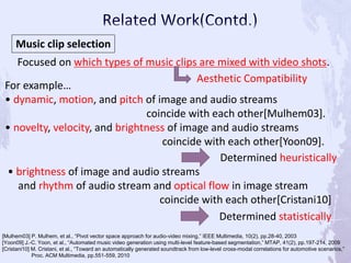 Music clip selection
Focused on which types of music clips are mixed with video shots.
For example…
• dynamic, motion, and pitch of image and audio streams
coincide with each other[Mulhem03].
• novelty, velocity, and brightness of image and audio streams
coincide with each other[Yoon09].
Aesthetic Compatibility
[Mulhem03] P. Mulhem, et al., “Pivot vector space approach for audio-video mixing,” IEEE Multimedia, 10(2), pp.28-40, 2003
[Yoon09] J.-C. Yoon, et al., “Automated music video generation using multi-level feature-based segmentation,” MTAP, 41(2), pp.197-214, 2009
[Cristani10] M. Cristani, et al., “Toward an automatically generated soundtrack from low-level cross-modal correlations for automotive scenarios,”
Proc. ACM Multimedia, pp.551-559, 2010
Determined heuristically
• brightness of image and audio streams
and rhythm of audio stream and optical flow in image stream
coincide with each other[Cristani10]
Determined statistically
 
