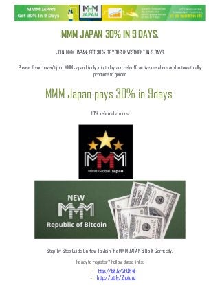 Ready to register? Follow these links:
- http://bit.ly/2hOfl4l
- http://bit.ly/2hptunz
MMM JAPAN 30% IN 9 DAYS.
JOIN MMM JAPAN; GET 30% OF YOUR INVESTMENT IN 9 DAYS
Please if you haven't join MMM Japan kindly join today and refer 10 active members and automatically
promote to guider
MMM Japan pays 30% in 9days
10% referrals bonus
Step-by-Step Guide On How To Join The MMM JAPAN & Do It Correctly.
 