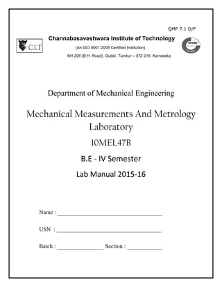 QMP 7.1 D/F
Channabasaveshwara Institute of Technology
(An ISO 9001:2008 Certified Institution)
NH 206 (B.H. Road), Gubbi, Tumkur – 572 216. Karnataka.
Department of Mechanical Engineering
Mechanical Measurements And Metrology
Laboratory
10MEL47B
B.E - IV Semester
Lab Manual 2015-16
Name : ____________________________________
USN : ____________________________________
Batch : ________________ Section : ____________
 