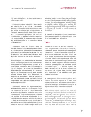 79
Pérez Cortés S y col. Herpes zoster y VIH DermatologíaR e v i s t a m e x i c a n a
ésta aumenta incluso a 44% en pacientes con
infección por VIH.2,3
El tratamiento sistémico antiviral contra el her-
pes zoster acorta el proceso de cicatrización,
previene o alivia el dolor y otras complicacio-
nes agudas o crónicas, con lo que se limita la
gravedad, la extensión y la duración del proce-
so.9,10
El tratamiento debe cubrir dos aspectos:
el sintomático, ya sea local, sistémico o ambos,
y la administración de antivirales; estos últimos
son la piedra angular en el tratamiento contra
el herpes zoster.2
El tratamiento tópico está dirigido a secar las
lesiones, disminuir las molestias e impedir una in-
fección secundaria; se han aplicado fomentos de
subacetato de aluminio o sulfato de cinc. En caso
de sobreinfección bacteriana se requieren anti-
sépticos o antibióticos tópicos concomitantes.2
No existen guías para el tratamiento de la neuritis
aguda; sin embargo, pueden utilizarse las reco-
mendaciones de la Organización Mundial de la
Salud para el tratamiento del dolor oncológico;
la pauta analgésica está basada en la intensidad
del dolor que el paciente refiere en cada caso,
según la escala internacional del dolor. Existen
diversos estudios acerca de la administración
temprana de prednisona a dosis de 0.5 mg/kg/
día; este tratamiento puede aliviar el dolor de
los primeros días, pero no parece prevenir la
neuralgia postherpética.9
El tratamiento antiviral está representado fun-
damentalmente por el aciclovir, el valaciclovir
y el famciclovir (Cuadro 1).11
Éstos modifican
de manera importante la evolución natural de
la enfermedad, principalmente en los pacientes
con afección oftálmica. De manera ideal, el tra-
tamiento antiviral debe iniciarse en las primeras
72 horas de evolución del cuadro agudo, pero si
después de 7 días continúan apareciendo nuevas
vesículas, se correlaciona con replicación viral
activa que sugiere inmunodepresión; si el zoster
afecta el trigémino, es aconsejable administrarlo,
incluso, siete días después de la aparición de
la erupción cutánea.2
El foscarnet, análogo del
pirofosfato inorgánico del ácido fosfonoacético,
es el fármaco de elección en caso de resistencia
al aciclovir.12
Se comunican dos casos de herpes zoster como
primera manifestación de infección por el virus
de la inmunodeficiencia humana.
CASO 1
Paciente masculino de 42 años de edad, ca-
sado, originario de Guanajuato, Guanajuato,
y residente del DF, empleado en una empresa
constructora, con escolaridad de bachillerato.
Acudió con dermatosis unilateral localizada
en el tronco, que también afectaba el glúteo,
la cadera, la fosa iliaca izquierda y el pubis. La
dermatosis estaba constituida por incontables
vesículas, ampollas y pústulas que confluían y
formaban grandes placas, de evolución aguda
y dolorosa (Figura 1). El resto de la piel y los
anexos: con escama en las plantas, onicólisis y
onicopaquia en los pies, tercer y cuarto dedos
de la mano derecha con neoformaciones que-
ratósicas de 0.4 cm.
Al interrogatorio refirió que días previos a su
consulta inició con ámpulas en el pubis, con
posterior brote en el abdomen que se acompa-
ñaban de dolor tipo urente en ese sitio y en la
región lumbar; negó tratamientos previos.
Antecedentes heredo-familiares: un hermano
fallecido por síndrome de inmunodeficiencia
adquirida, siete años previos a su consulta.
Antecedentes personales no patológicos: taba-
quismo negativo, alcoholismo positivo desde
los 35 años, con embriaguez una vez por mes;
consumió cocaína y marihuana en una ocasión
hacía seis años. Inició su vida sexual activa a
 