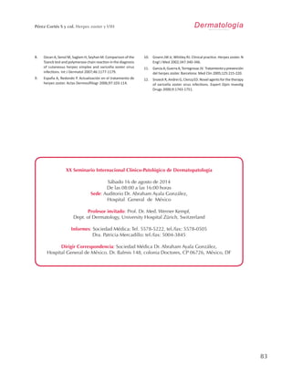83
Pérez Cortés S y col. Herpes zoster y VIH
XX Seminario Internacional Clínico-Patológico de Dermatopatología
Sábado 16 de agosto de 2014
De las 08:00 a las 16:00 horas
Sede: Auditorio Dr. Abraham Ayala González,
Hospital General de México
Profesor invitado: Prof. Dr. Med. Werner Kempf,
Dept. of Dermatology, University Hospital Zürich, Switzerland
Informes: Sociedad Médica: Tel. 5578-5222, tel./fax: 5578-0505
Dra. Patricia Mercadillo: tel./fax: 5004-3845
Dirigir Correspondencia: Sociedad Médica Dr. Abraham Ayala González,
Hospital General de México. Dr. Balmis 148, colonia Doctores, CP 06726, México, DF
DermatologíaR e v i s t a m e x i c a n a
8.	 Ozcan A, Senol M, Saglam H, Seyhan M. Comparison of the
Tzanck test and polymerase chain reaction in the diagnosis
of cutaneous herpes simplex and varicella zoster virus
infections. Int J Dermatol 2007;46:1177-1179.
9.	 España A, Redondo P. Actualización en el tratamiento de
herpes zoster. Actas Dermosifiliogr 2006;97:103-114.
10.	 Gnann JW Jr, Whitley RJ. Clinical practice. Herpes zoster. N
Engl J Med 2002;347:340-346.
11.	 GarcíaA,GuerraA,TorregrosacJV. Tratamientoyprevención
del herpes zoster. Barcelona: Med Clin 2005;125:215-220.
12.	 Snoeck R, Andrei G, Clercq ED. Novel agents for the therapy
of varicella zoster virus infections. Expert Opin Investig
Drugs 2000;9:1743-1751.
 