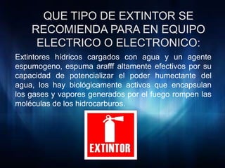 Extintores hídricos cargados con agua y un agente
espumogeno, espuma arafff altamente efectivos por su
capacidad de potencializar el poder humectante del
agua, los hay biológicamente activos que encapsulan
los gases y vapores generados por el fuego rompen las
moléculas de los hidrocarburos.
 