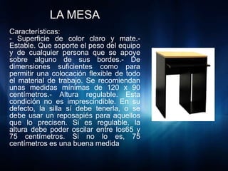 LA MESA
Características:
- Superficie de color claro y mate.-
Estable. Que soporte el peso del equipo
y de cualquier persona que se apoye
sobre alguno de sus bordes.- De
dimensiones suficientes como para
permitir una colocación flexible de todo
el material de trabajo. Se recomiendan
unas medidas mínimas de 120 x 90
centímetros.- Altura regulable. Esta
condición no es imprescindible. En su
defecto, la silla sí debe tenerla, o se
debe usar un reposapiés para aquellos
que lo precisen. Si es regulable, la
altura debe poder oscilar entre los65 y
75 centímetros. Si no lo es, 75
centímetros es una buena medida
 