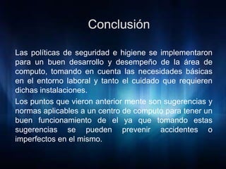 Las políticas de seguridad e higiene se implementaron
para un buen desarrollo y desempeño de la área de
computo, tomando en cuenta las necesidades básicas
en el entorno laboral y tanto el cuidado que requieren
dichas instalaciones.
Los puntos que vieron anterior mente son sugerencias y
normas aplicables a un centro de computo para tener un
buen funcionamiento de el ya que tomando estas
sugerencias se pueden prevenir accidentes o
imperfectos en el mismo.
 