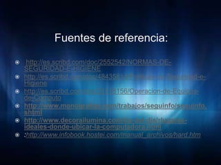 Fuentes de referencia:

    http://es.scribd.com/doc/2552542/NORMAS-DE-
    SEGURIDAD-E-HIGIENE
   http://es.scribd.com/doc/48435814/Politicas-de-Seguridad-e-
    Higiene
   http://es.scribd.com/doc/31518156/Operacion-de-Equipos-
    de-Computo
   http://www.monografias.com/trabajos/seguinfo/seguinfo.
    shtml
   http://www.decorailumina.com/tip-del-dia/rlugares-
    ideales-donde-ubicar-la-computadora.html
   :http://www.infobook.hostei.com/manual_archivos/hard.htm
 