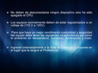    No deben de desconectarse ningún dispositivo sino ha sido
    apagado el CPU.

   Los equipos normalmente deben de estar regularizados a un
    voltaje de (115 V a 120V).

    Para que haya un mejor rendimiento comodidad y seguridad
    del equipo debe tener las siguientes características así como
    el ambiente en temperatura, humedad, iluminación y ruido.


   Ingresar ordenadamente a la Sala de Computo y ubicarse en
    el lugar que le asigne el Profesor(a)
 