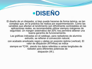 DISEÑO
El diseño de un disipador, si bien puede hacerse de forma teórica, es tan
   complejo que, en la práctica Se realiza por experimentación. Como las
  variables que afectan al rendimiento son difícilmente controlables en las
     aplicaciones reales, es recomendable utilizar siempre márgenes de
    seguridad. Un margen sistemático del 20% nos permitirá obtener una
                      buena garantía de funcionamiento.
    Las gráficas indicadas en el catálogo, para radiadores de aluminio
                  extruido, se refieren a convección natural,
 con acabado anodizado negro y aletas en posición óptima (vertical). El
                    valor de disipación (RTHhsa) se indica
   siempre en ºC/W., siendo los datos referidos a varias longitudes de
                     radiador para diferentes potencias de
                               disipación (W.).
 